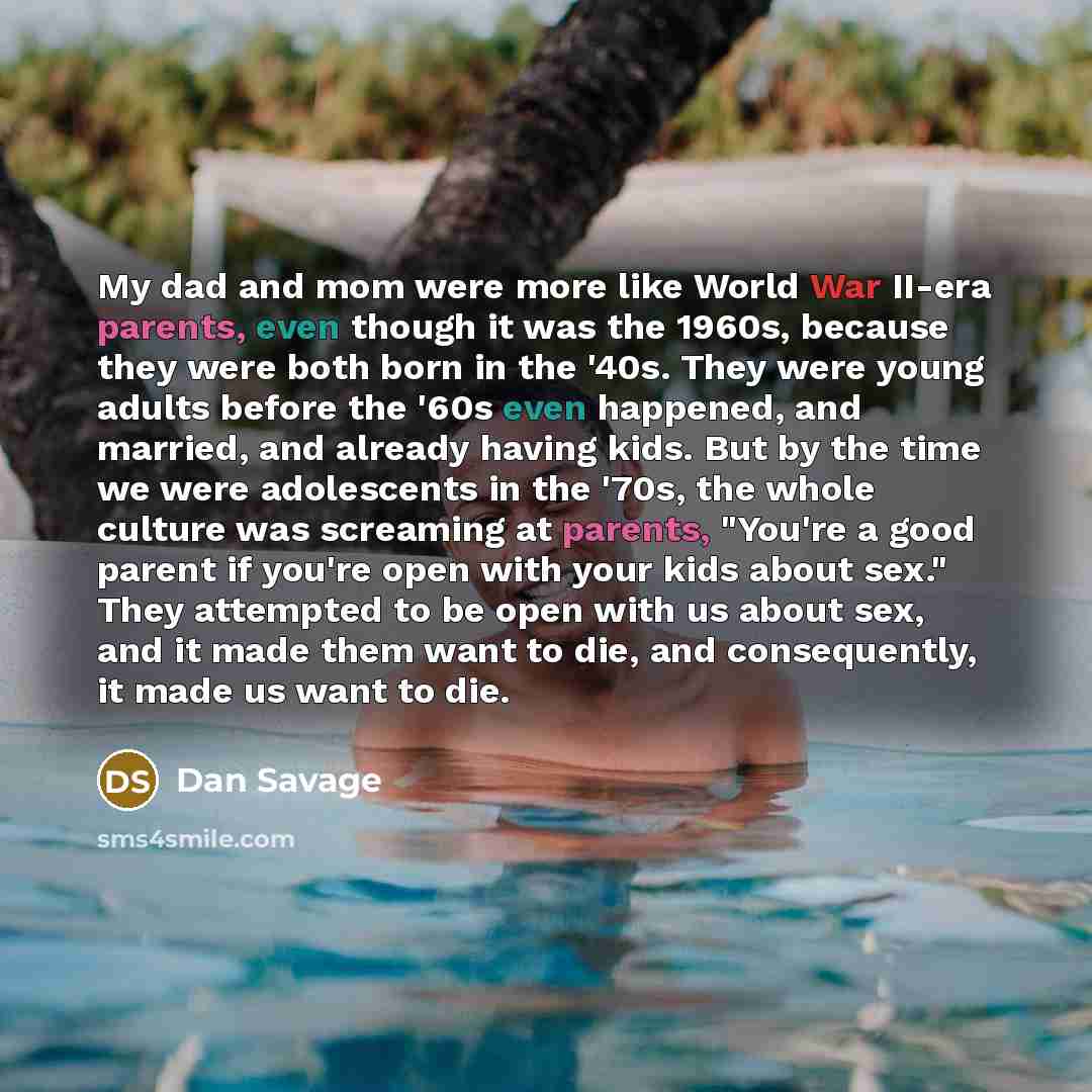 “My dad and mom were more like World War II-era parents, even though it was the 1960s, because they were both born in the '40s. They were young adults before the '60s even happened, and married, and already having kids. But by the time we were adolescents in the '70s, the whole culture was…” quote by Dan Savage