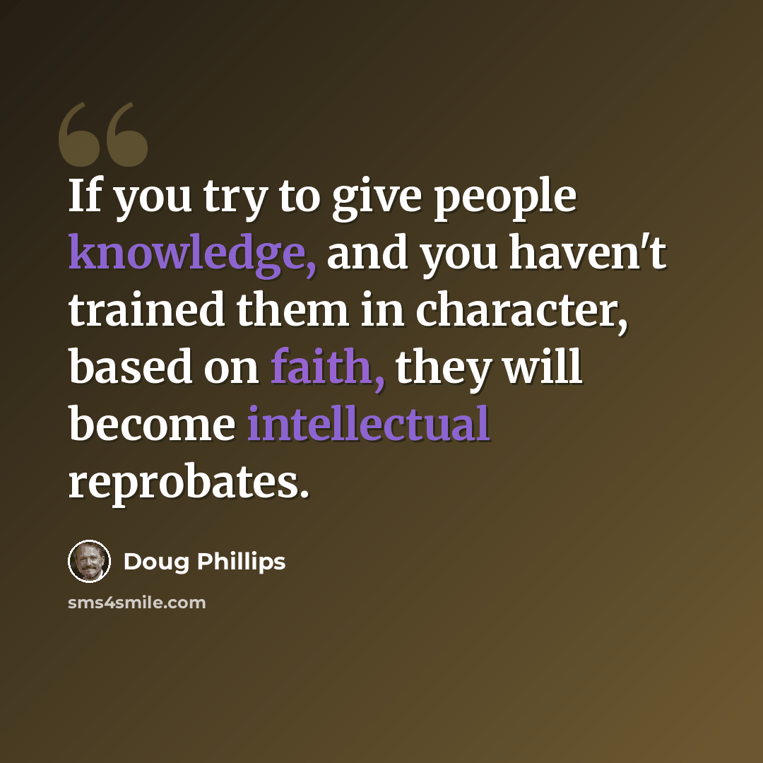 “If you try to give people knowledge, and you haven't trained them in character, based on faith, they will become intellectual reprobates.” quote by Doug Phillips