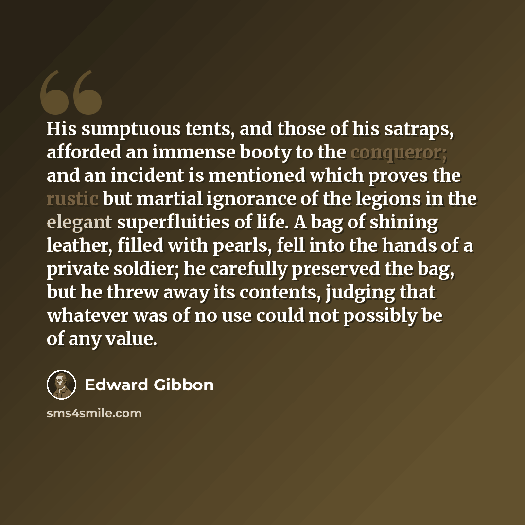 “His sumptuous tents, and those of his satraps, afforded an immense booty to the conqueror; and an incident is mentioned which proves the rustic but martial ignorance of the legions in the elegant superfluities of life. A bag of shining leather, filled with pearls, fell into the hands of a private…” quote by Edward Gibbon