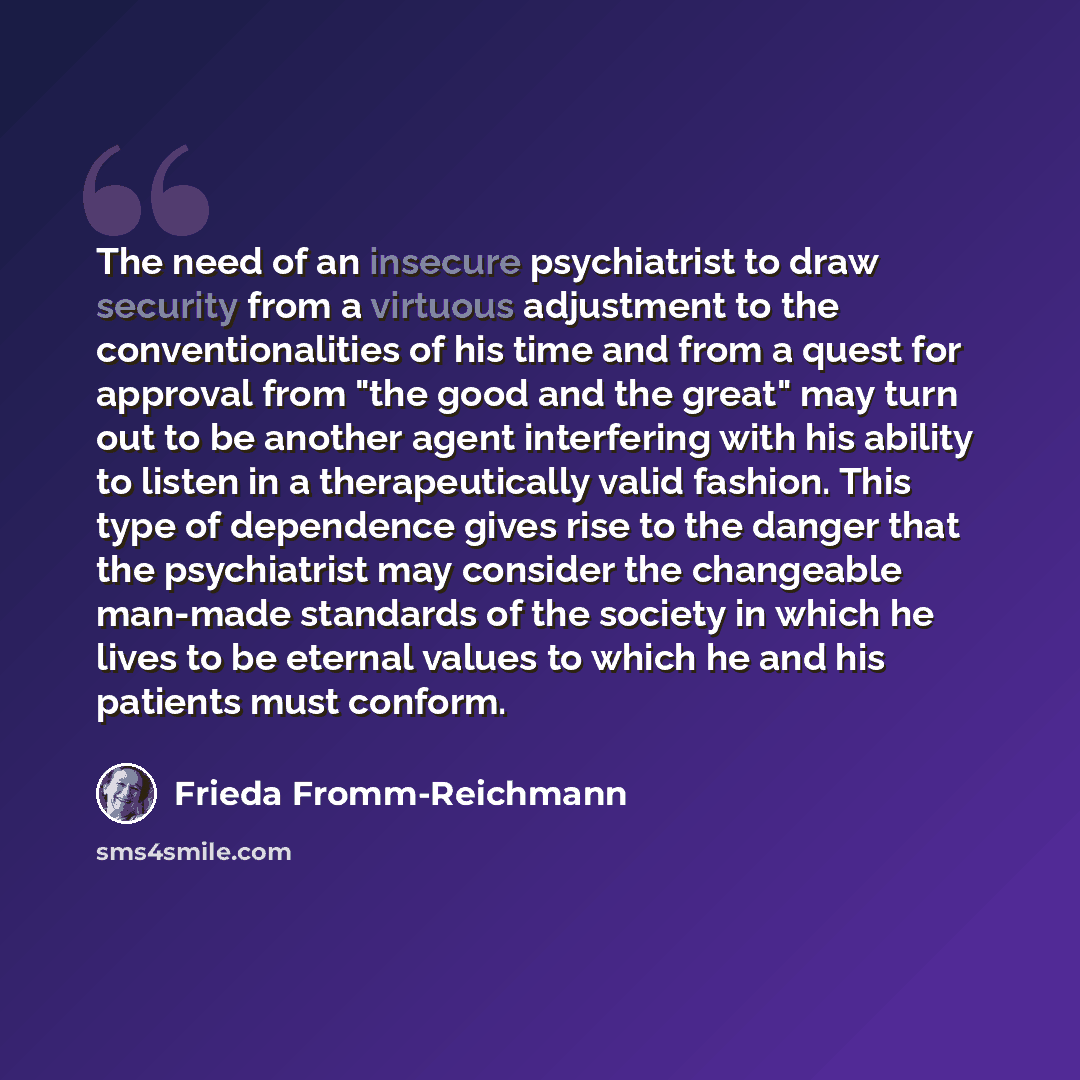 “The need of an insecure psychiatrist to draw security from a virtuous adjustment to the conventionalities of his time and from a quest for approval from "the good and the great" may turn out to be another agent interfering with his ability to listen in a therapeutically valid fashion. This type of…” quote by Frieda Fromm-Reichmann