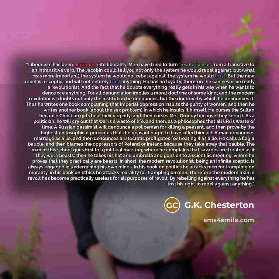 “Liberalism has been degraded into liberality. Men have tried to turn "revolutionise" from a transitive to an intransitive verb. The Jacobin could tell you not only the system he would rebel against, but (what was more important) the system he would not rebel against, the system he would trust. But…” quote by G.K. Chesterton