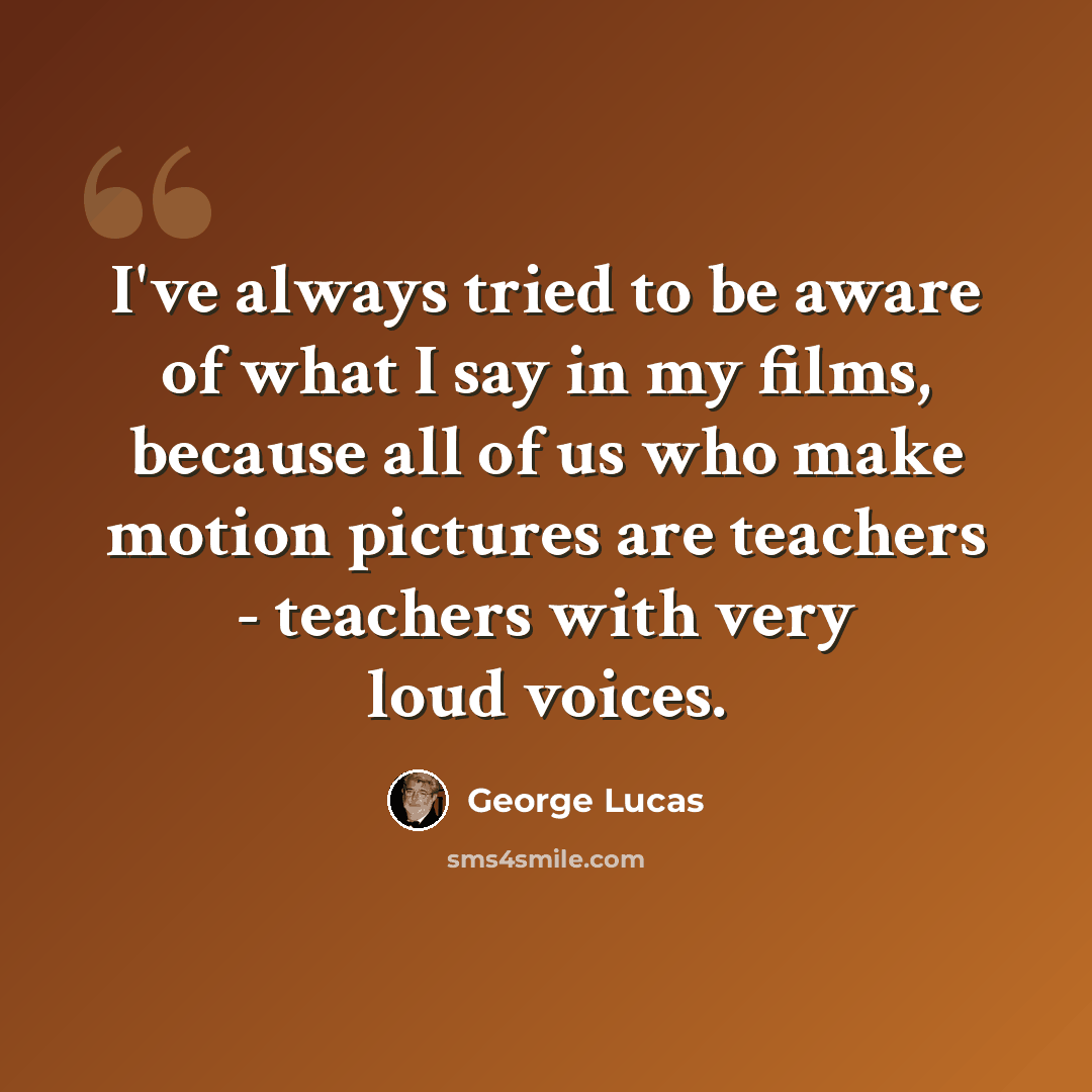 “I've always tried to be aware of what I say in my films, because all of us who make motion pictures are teachers - teachers with very loud voices.” quote by George Lucas