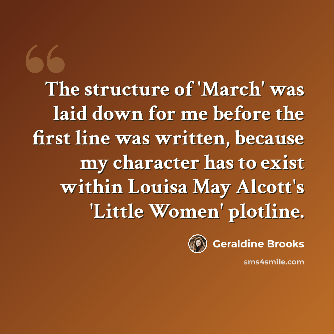 “The structure of 'March' was laid down for me before the first line was written, because my character has to exist within Louisa May Alcott's 'Little Women' plotline.” quote by Geraldine Brooks