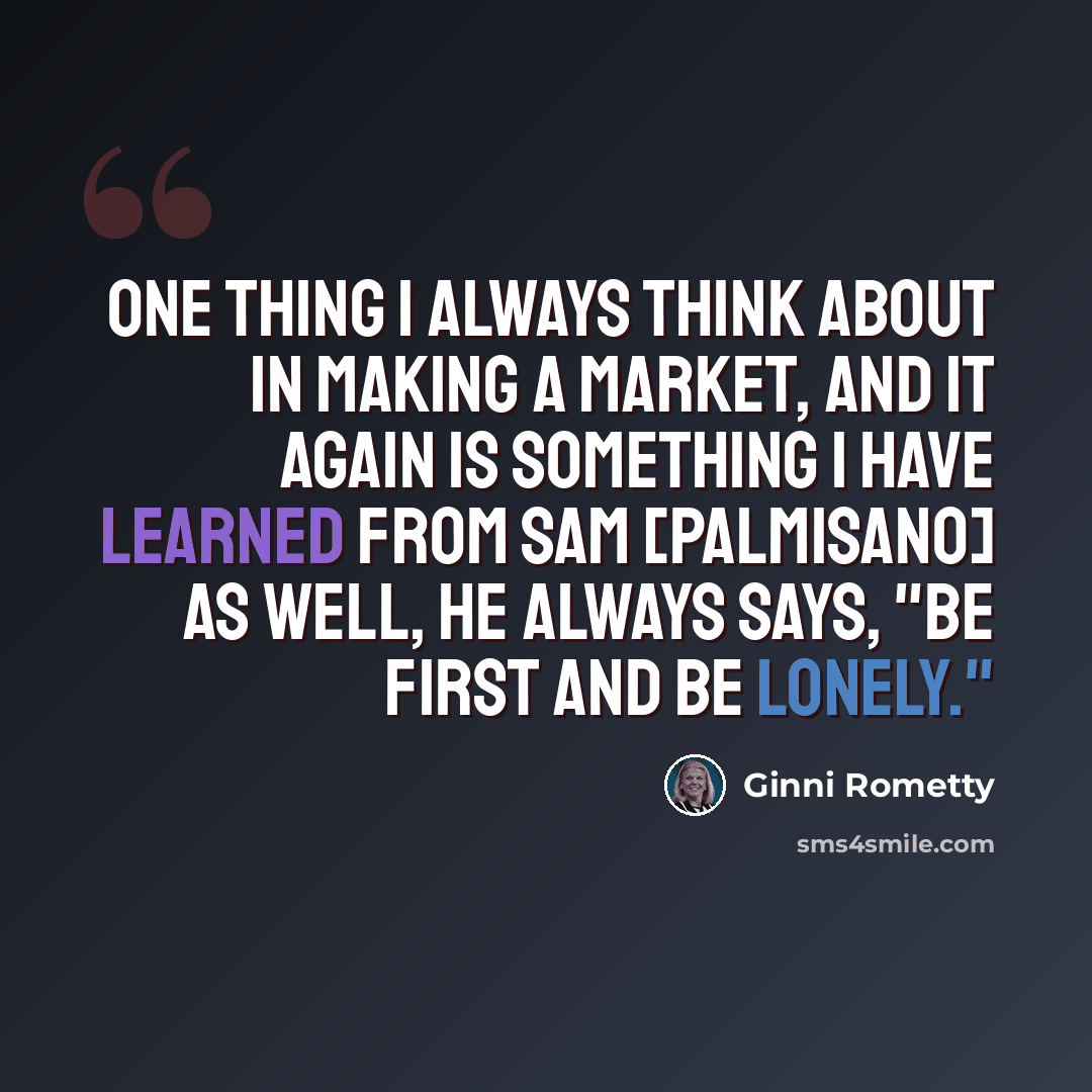 “One thing I always think about in making a market, and it again is something I have learned from Sam [Palmisano] as well, he always says, "Be first and be lonely."” quote by Ginni Rometty
