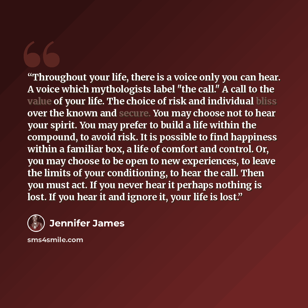 “Throughout your life, there is a voice only you can hear. A voice which mythologists label "the call." A call to the value of your life. The choice of risk and individual bliss over the known and secure. You may choose not to hear your spirit. You may prefer to build a life within the compound, to…” quote by Jennifer James
