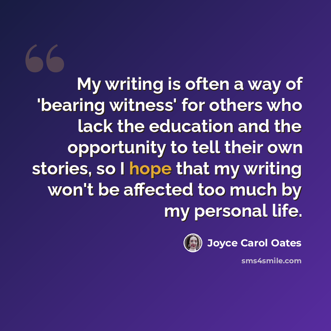 “My writing is often a way of 'bearing witness' for others who lack the education and the opportunity to tell their own stories, so I hope that my writing won't be affected too much by my personal life.” quote by Joyce Carol Oates