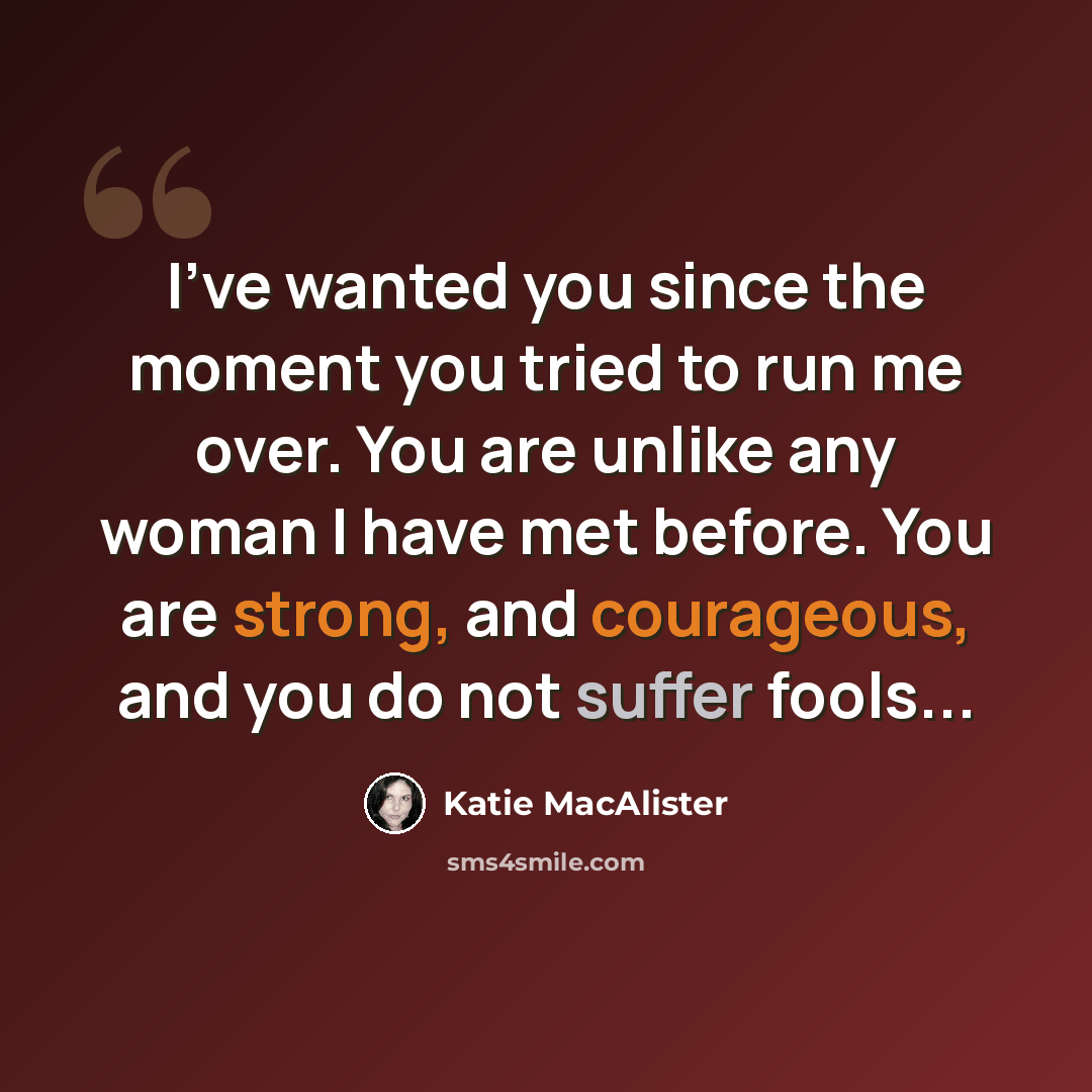 “I've wanted you since the moment you tried to run me over. You are unlike any woman I have met before. You are strong, and courageous, and you do not suffer fools...” quote by Katie MacAlister