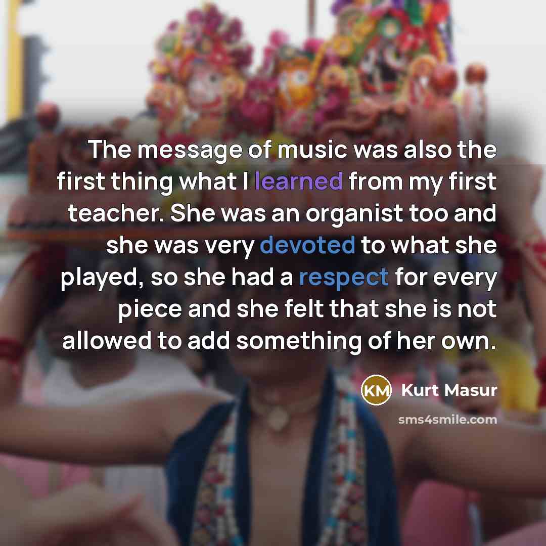“The message of music was also the first thing what I learned from my first teacher. She was an organist too and she was very devoted to what she played, so she had a respect for every piece and she felt that she is not allowed to add something of her own.” quote by Kurt Masur