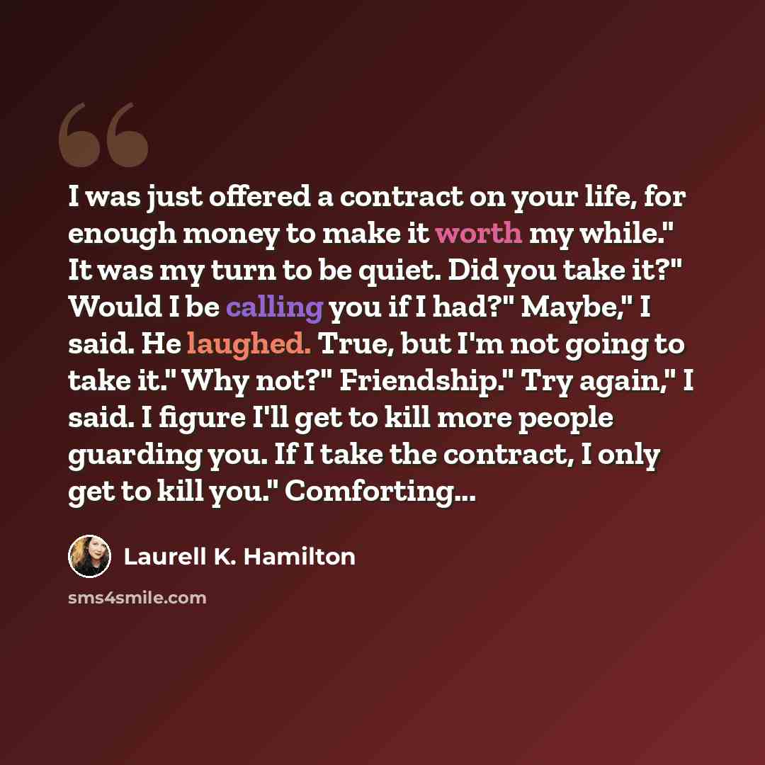 “I was just offered a contract on your life, for enough money to make it worth my while." It was my turn to be quiet. Did you take it?" Would I be calling you if I had?" Maybe," I said. He laughed. True, but I'm not going to take it." Why not?" Friendship." Try again," I said. I figure I'll get to…” quote by Laurell K. Hamilton