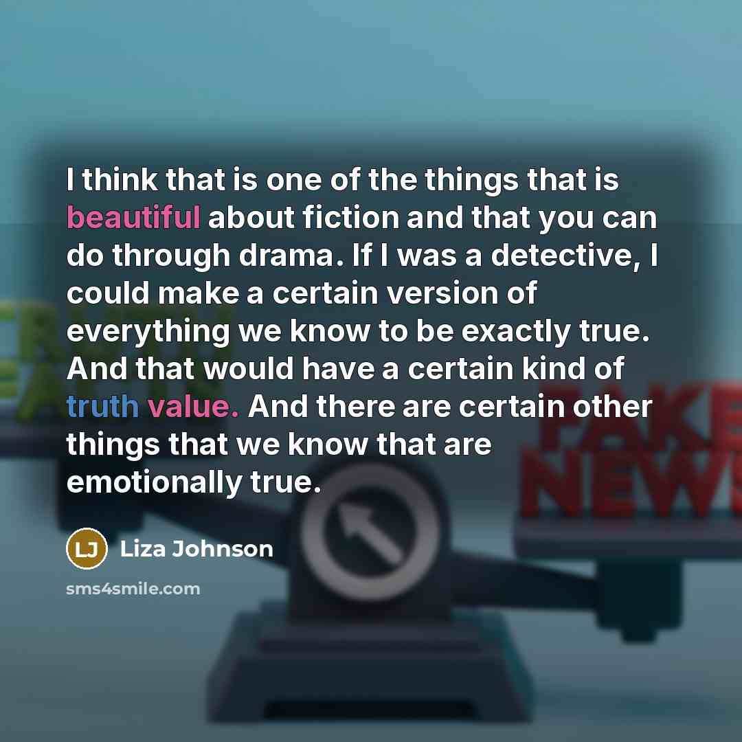 “I think that is one of the things that is beautiful about fiction and that you can do through drama. If I was a detective, I could make a certain version of everything we know to be exactly true. And that would have a certain kind of truth value. And there are certain other things that we know…” quote by Liza Johnson
