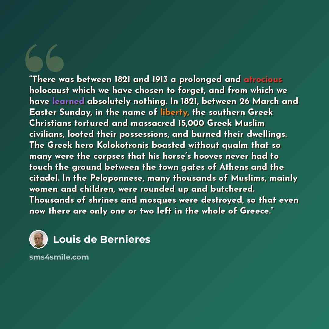 “There was between 1821 and 1913 a prolonged and atrocious holocaust which we have chosen to forget, and from which we have learned absolutely nothing. In 1821, between 26 March and Easter Sunday, in the name of liberty, the southern Greek Christians tortured and massacred 15,000 Greek Muslim…” quote by Louis de Bernières