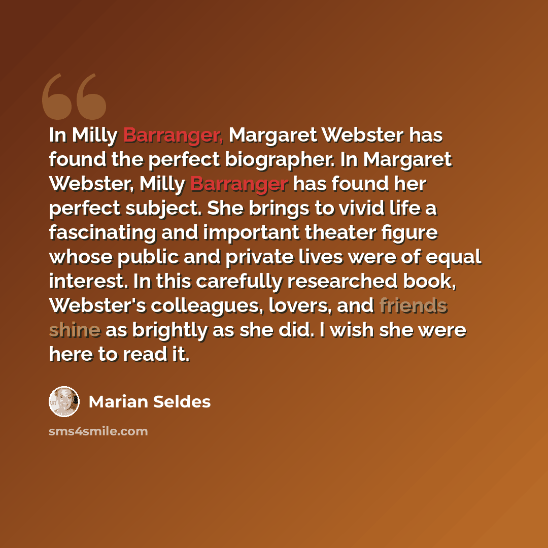 “In Milly Barranger, Margaret Webster has found the perfect biographer. In Margaret Webster, Milly Barranger has found her perfect subject. She brings to vivid life a fascinating and important theater figure whose public and private lives were of equal interest. In this carefully researched book…” quote by Marian Seldes