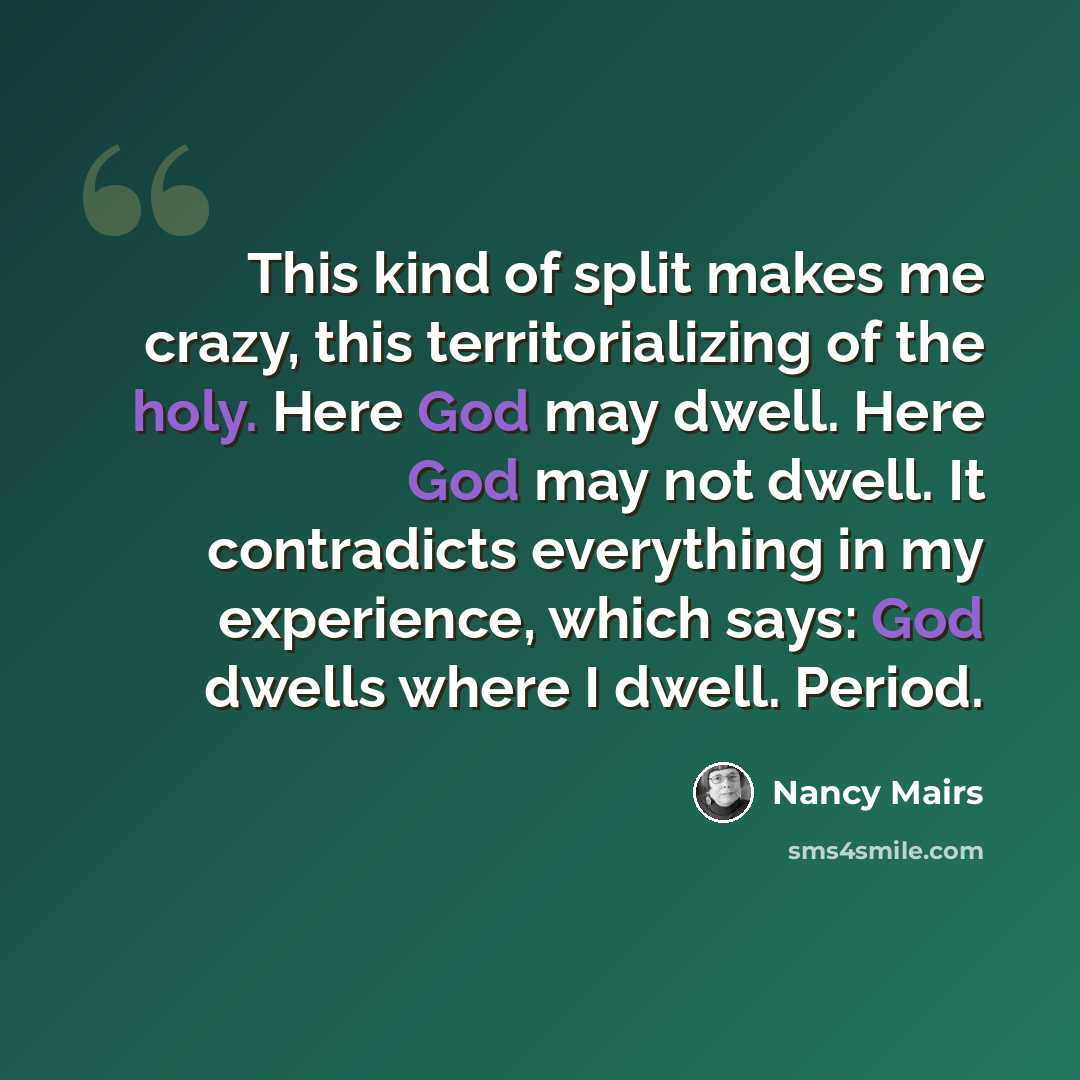 “This kind of split makes me crazy, this territorializing of the holy. Here God may dwell. Here God may not dwell. It contradicts everything in my experience, which says: God dwells where I dwell. Period.” quote by Nancy Mairs