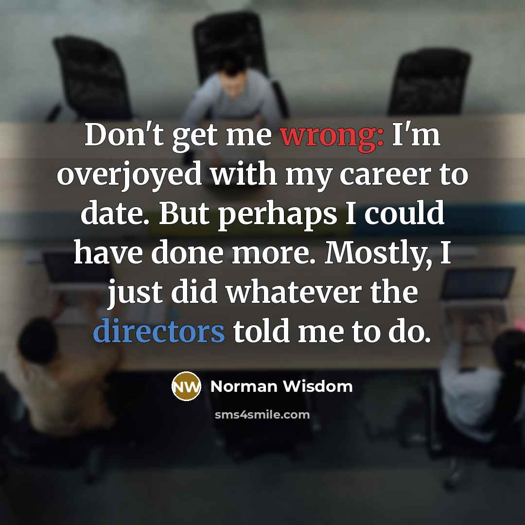 “Don't get me wrong: I'm overjoyed with my career to date. But perhaps I could have done more. Mostly, I just did whatever the directors told me to do.” quote by Norman Wisdom