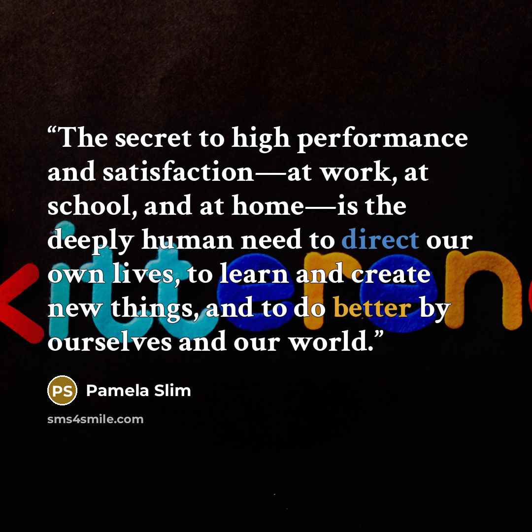 “The secret to high performance and satisfaction—at work, at school, and at home—is the deeply human need to direct our own lives, to learn and create new things, and to do better by ourselves and our world.” quote by Pamela Slim