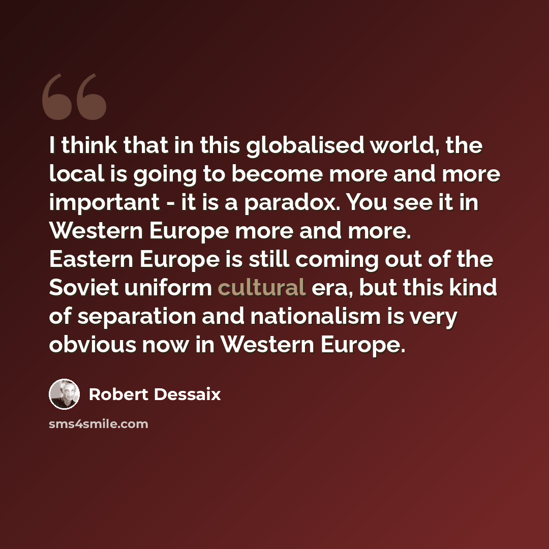 “I think that in this globalised world, the local is going to become more and more important - it is a paradox. You see it in Western Europe more and more. Eastern Europe is still coming out of the Soviet uniform cultural era, but this kind of separation and nationalism is very obvious now in…” quote by Robert Dessaix