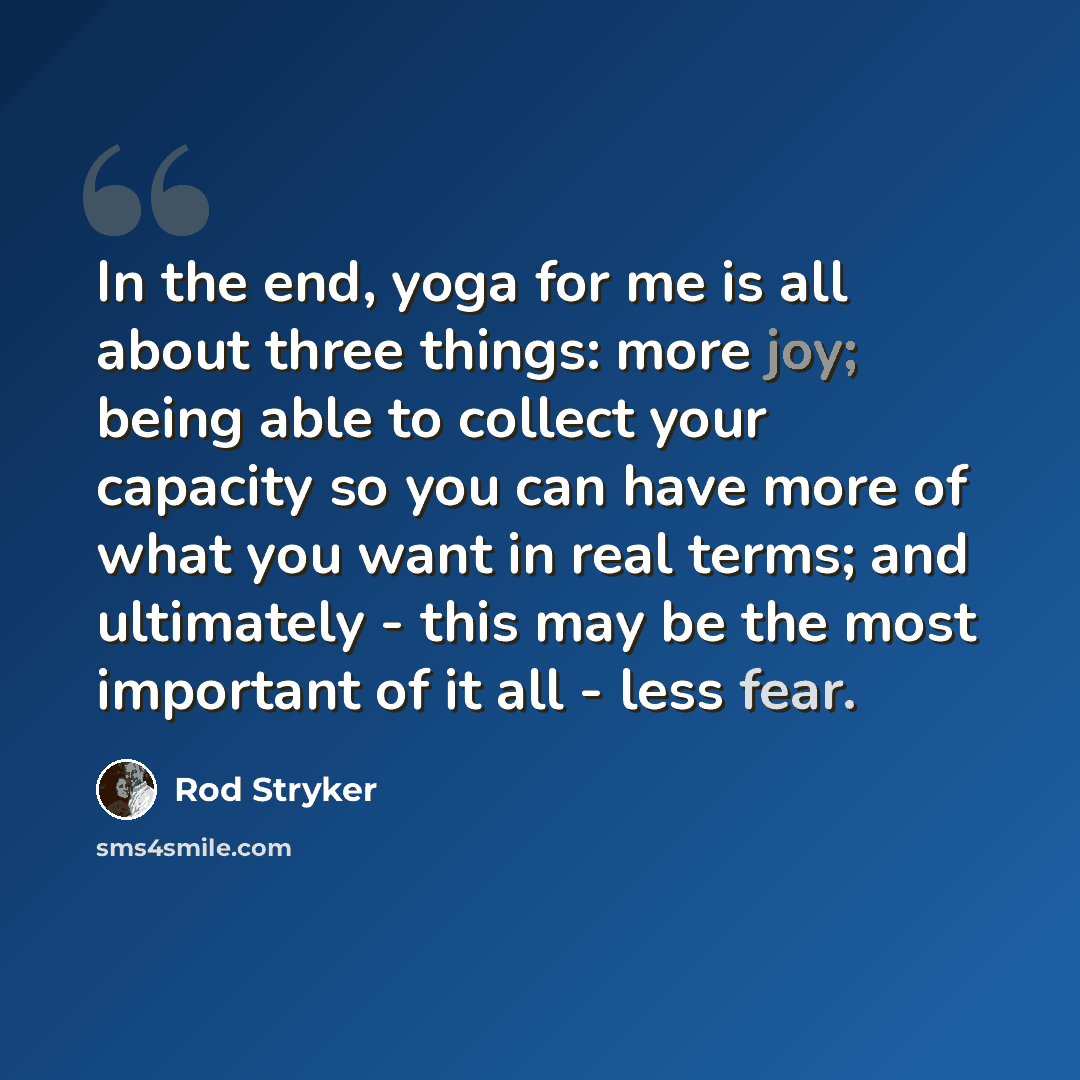 “In the end, yoga for me is all about three things: more joy; being able to collect your capacity so you can have more of what you want in real terms; and ultimately - this may be the most important of it all - less fear.” quote by Rod Stryker