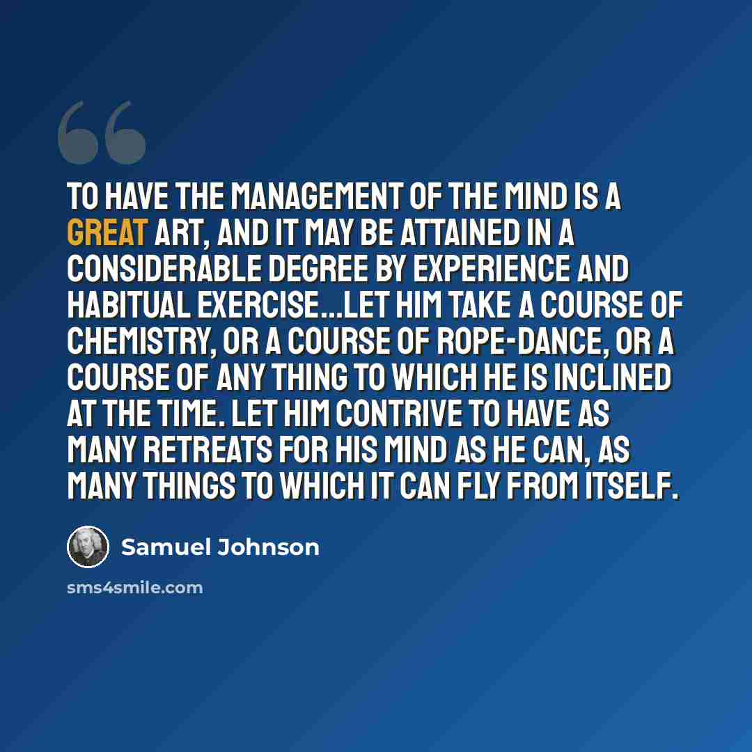 “To have the management of the mind is a great art, and it may be attained in a considerable degree by experience and habitual exercise...Let him take a course of chemistry, or a course of rope-dance, or a course of any thing to which he is inclined at the time. Let him contrive to have as many…” quote by Samuel Johnson