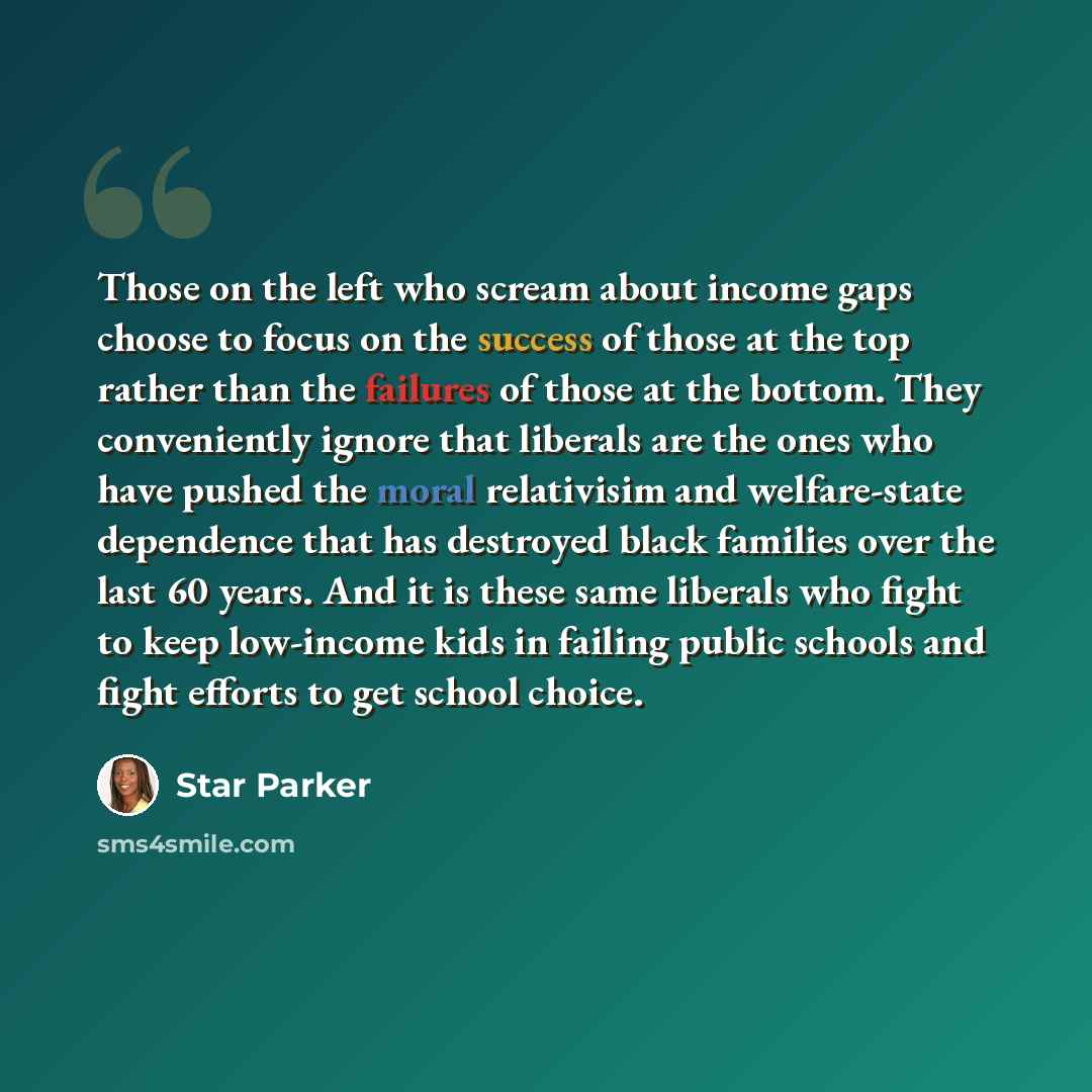 “Those on the left who scream about income gaps choose to focus on the success of those at the top rather than the failures of those at the bottom. They conveniently ignore that liberals are the ones who have pushed the moral relativisim and welfare-state dependence that has destroyed black…” quote by Star Parker