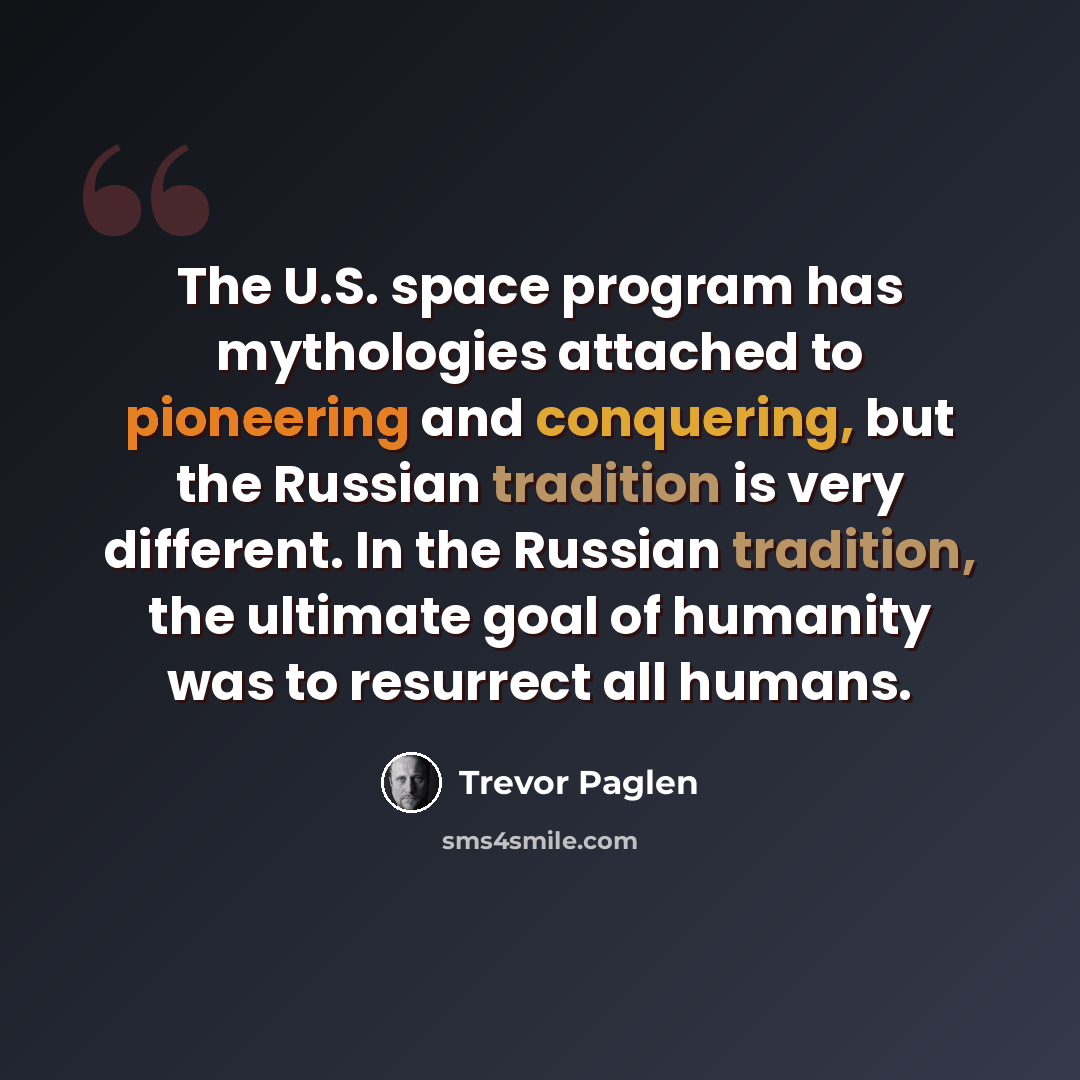 “The U.S. space program has mythologies attached to pioneering and conquering, but the Russian tradition is very different. In the Russian tradition, the ultimate goal of humanity was to resurrect all humans.” quote by Trevor Paglen