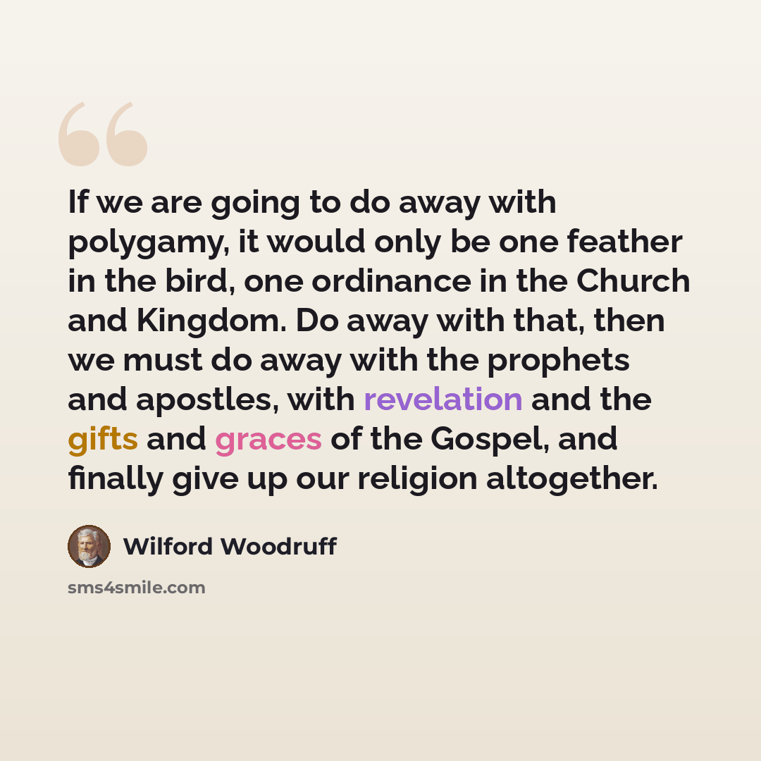 “If we are going to do away with polygamy, it would only be one feather in the bird, one ordinance in the Church and Kingdom. Do away with that, then we must do away with the prophets and apostles, with revelation and the gifts and graces of the Gospel, and finally give up our religion altogether.” quote by Wilford Woodruff