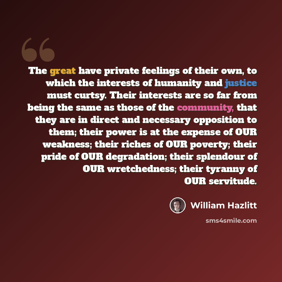 “The great have private feelings of their own, to which the interests of humanity and justice must curtsy. Their interests are so far from being the same as those of the community, that they are in direct and necessary opposition to them; their power is at the expense of OUR weakness; their riches…” quote by William Hazlitt