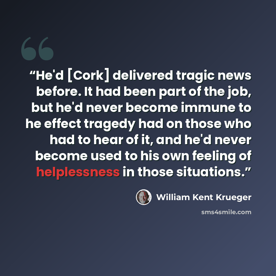 “He'd [Cork] delivered tragic news before. It had been part of the job, but he'd never become immune to he effect tragedy had on those who had to hear of it, and he'd never become used to his own feeling of helplessness in those situations.” quote by William Kent Krueger