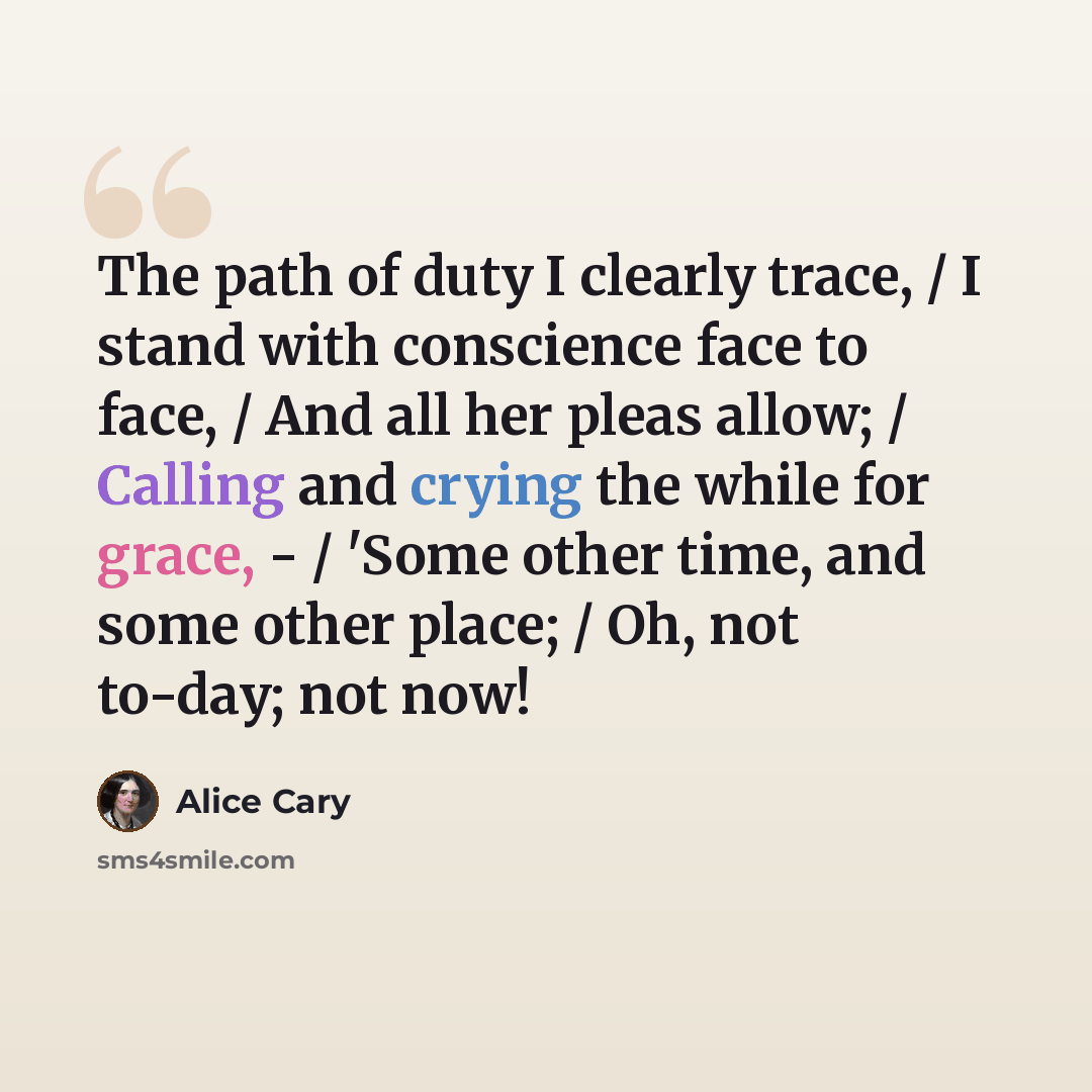 “The path of duty I clearly trace, / I stand with conscience face to face, / And all her pleas allow; / Calling and crying the while for grace, - / 'Some other time, and some other place; / Oh, not to-day; not now!” quote by Alice Cary
