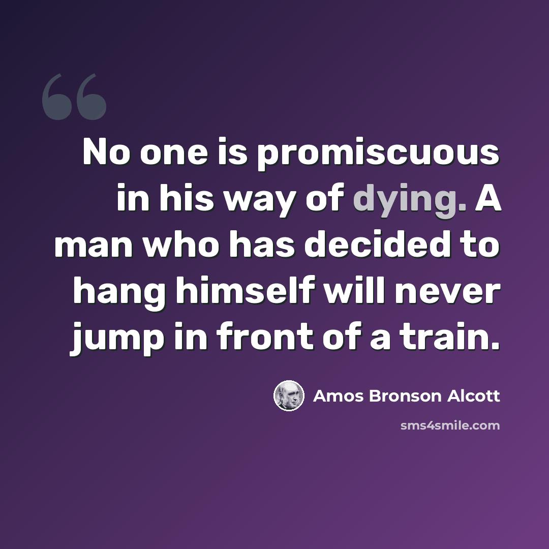 “No one is promiscuous in his way of dying. A man who has decided to hang himself will never jump in front of a train.” quote by Amos Bronson Alcott