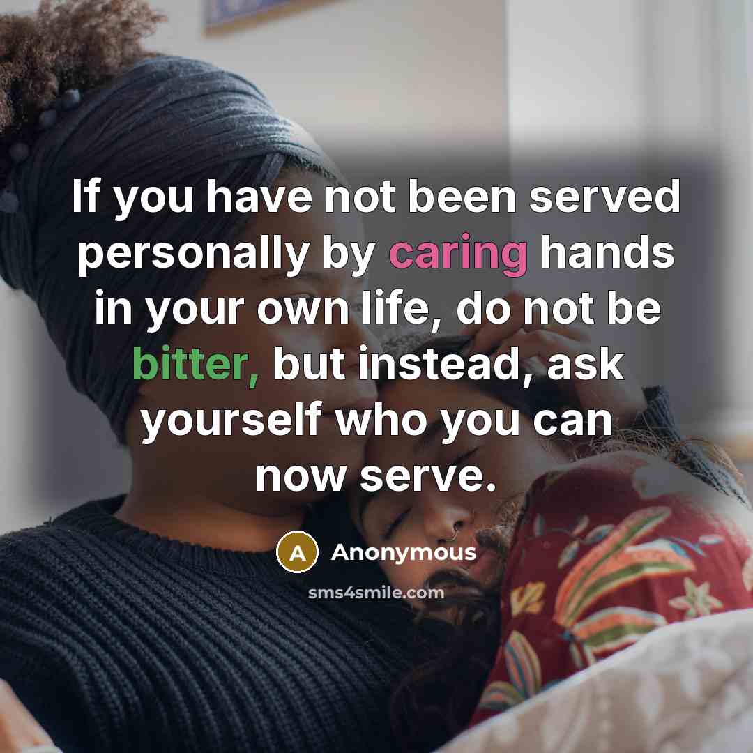 “If you have not been served personally by caring hands in your own life, do not be bitter, but instead, ask yourself who you can now serve.” quote by Anonymous