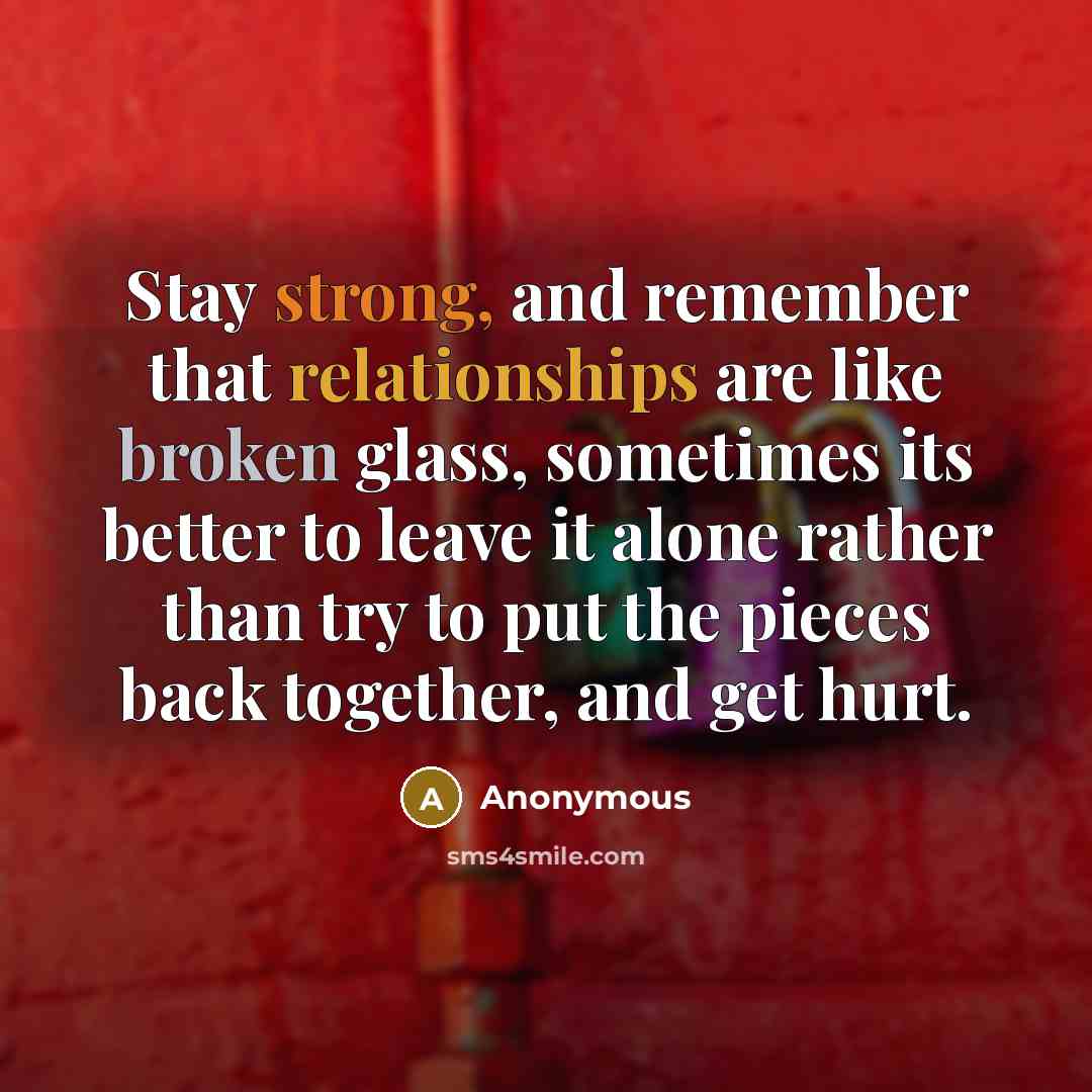 “Stay strong, and remember that relationships are like broken glass, sometimes its better to leave it alone rather than try to put the pieces back together, and get hurt.” quote by Anonymous