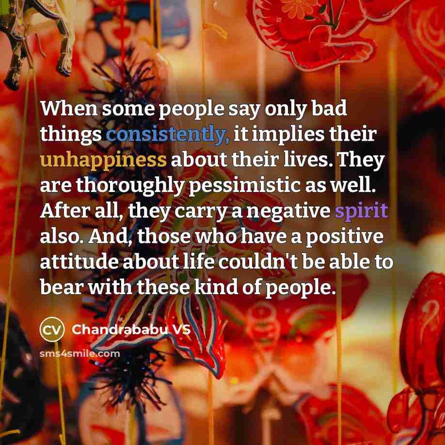 “When some people say only bad things consistently, it implies their unhappiness about their lives. They are thoroughly pessimistic as well. After all, they carry a negative spirit also. And, those who have a positive attitude about life couldn't be able to bear with these kind of people.” quote by Chandrababu VS