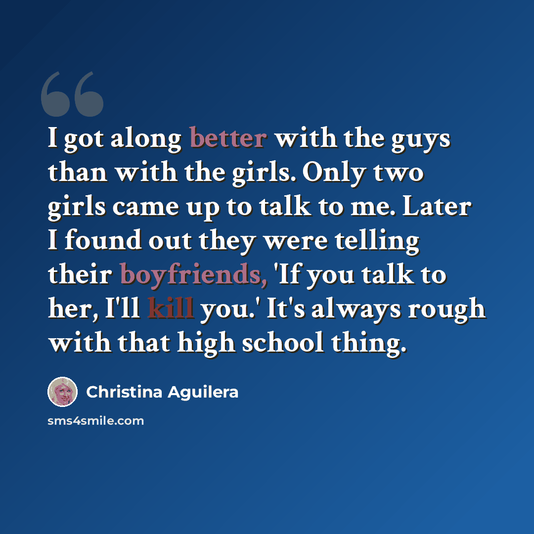 “I got along better with the guys than with the girls. Only two girls came up to talk to me. Later I found out they were telling their boyfriends, 'If you talk to her, I'll kill you.' It's always rough with that high school thing.” quote by Christina Aguilera