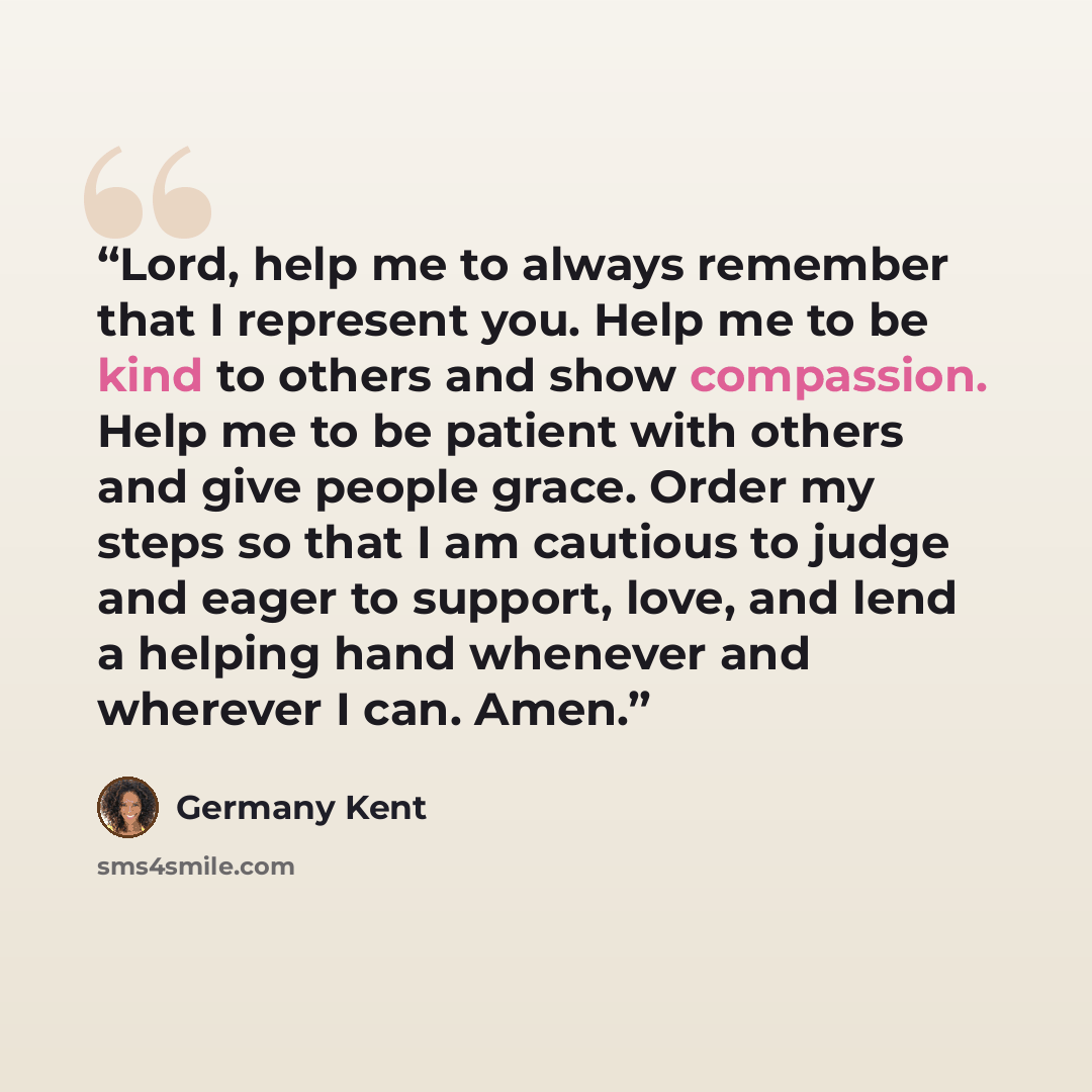 “Lord, help me to always remember that I represent you. Help me to be kind to others and show compassion. Help me to be patient with others and give people grace. Order my steps so that I am cautious to judge and eager to support, love, and lend a helping hand whenever and wherever I can. Amen.” quote by Germany Kent