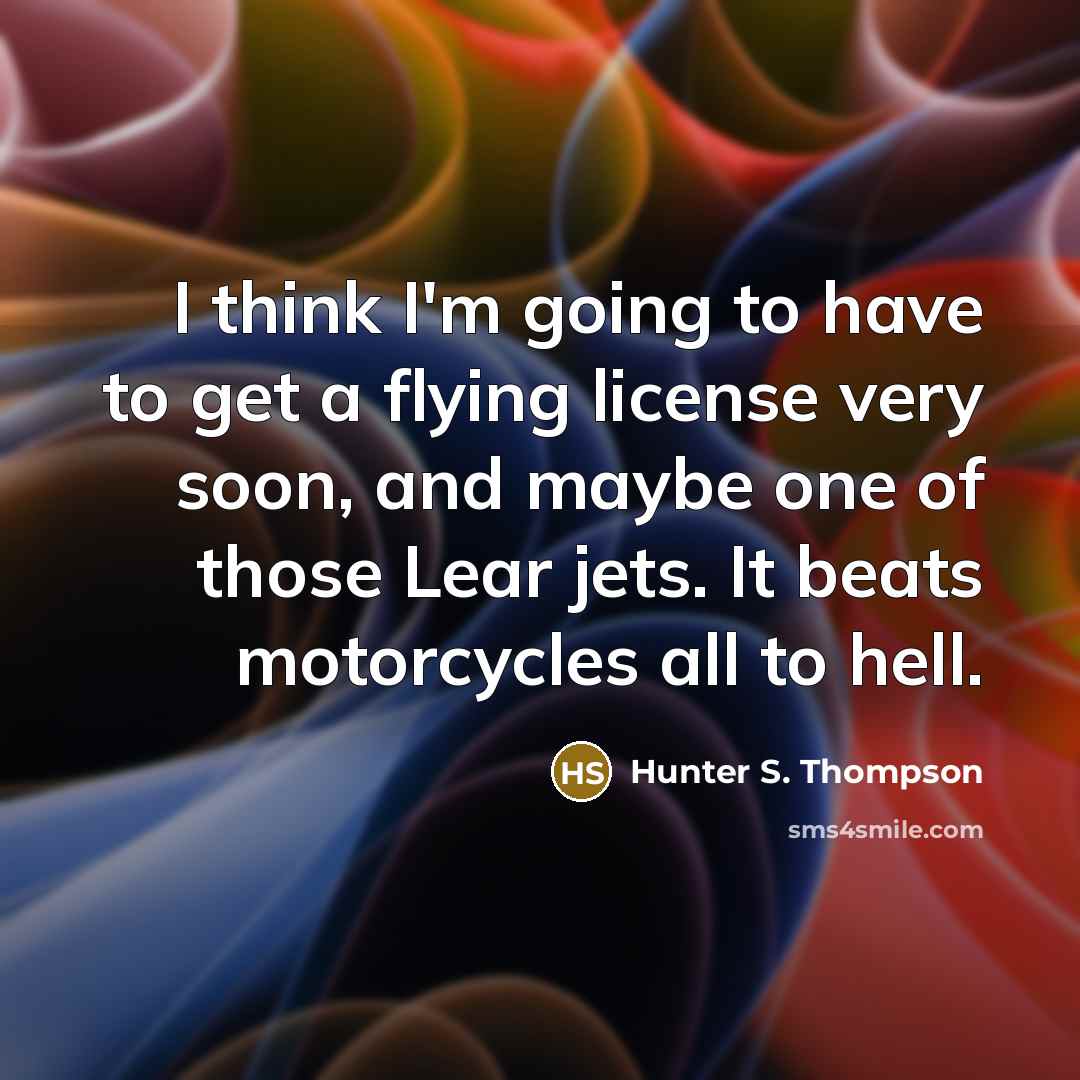 “I think I'm going to have to get a flying license very soon, and maybe one of those Lear jets. It beats motorcycles all to hell.” quote by Hunter S. Thompson