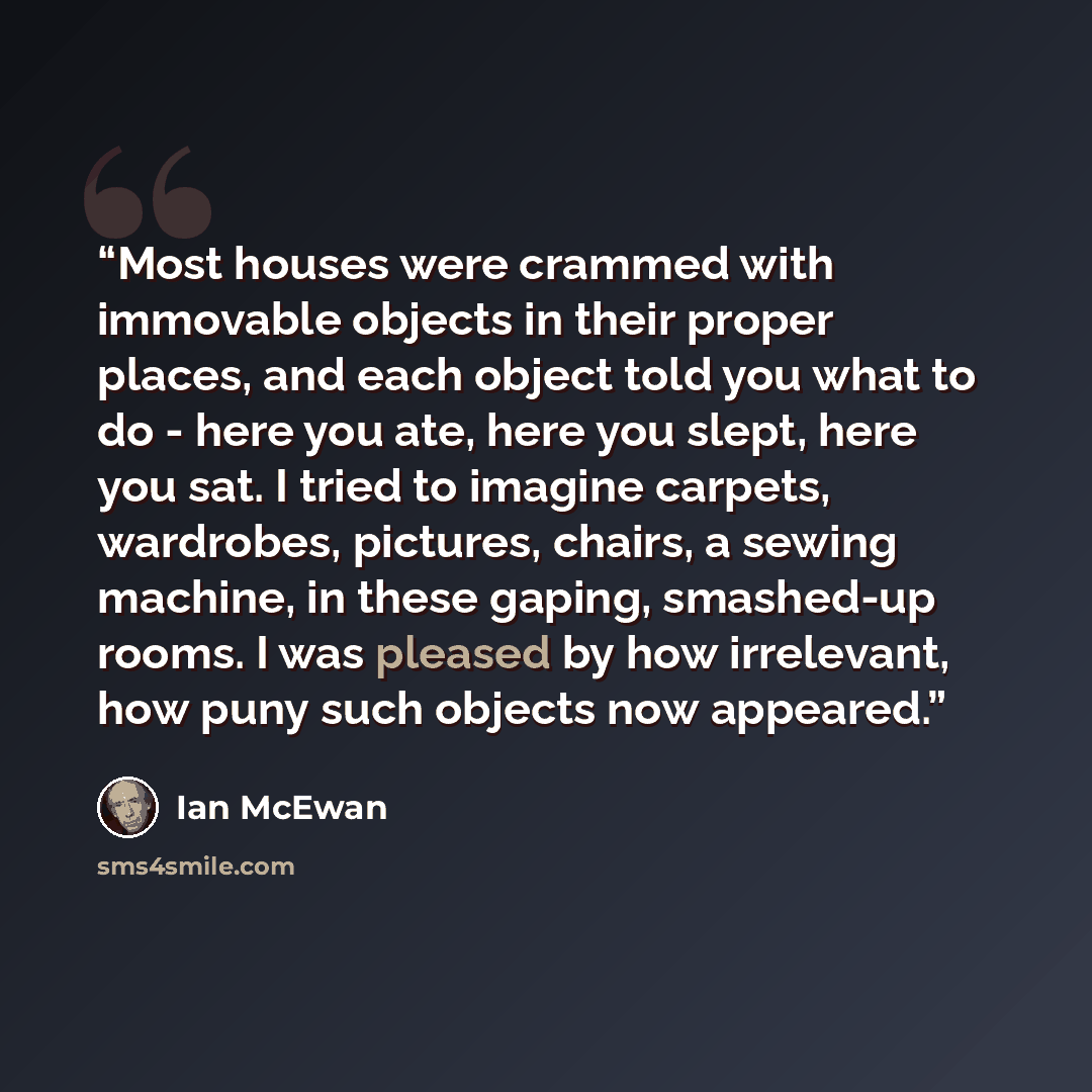 “Most houses were crammed with immovable objects in their proper places, and each object told you what to do - here you ate, here you slept, here you sat. I tried to imagine carpets, wardrobes, pictures, chairs, a sewing machine, in these gaping, smashed-up rooms. I was pleased by how irrelevant…” quote by Ian McEwan