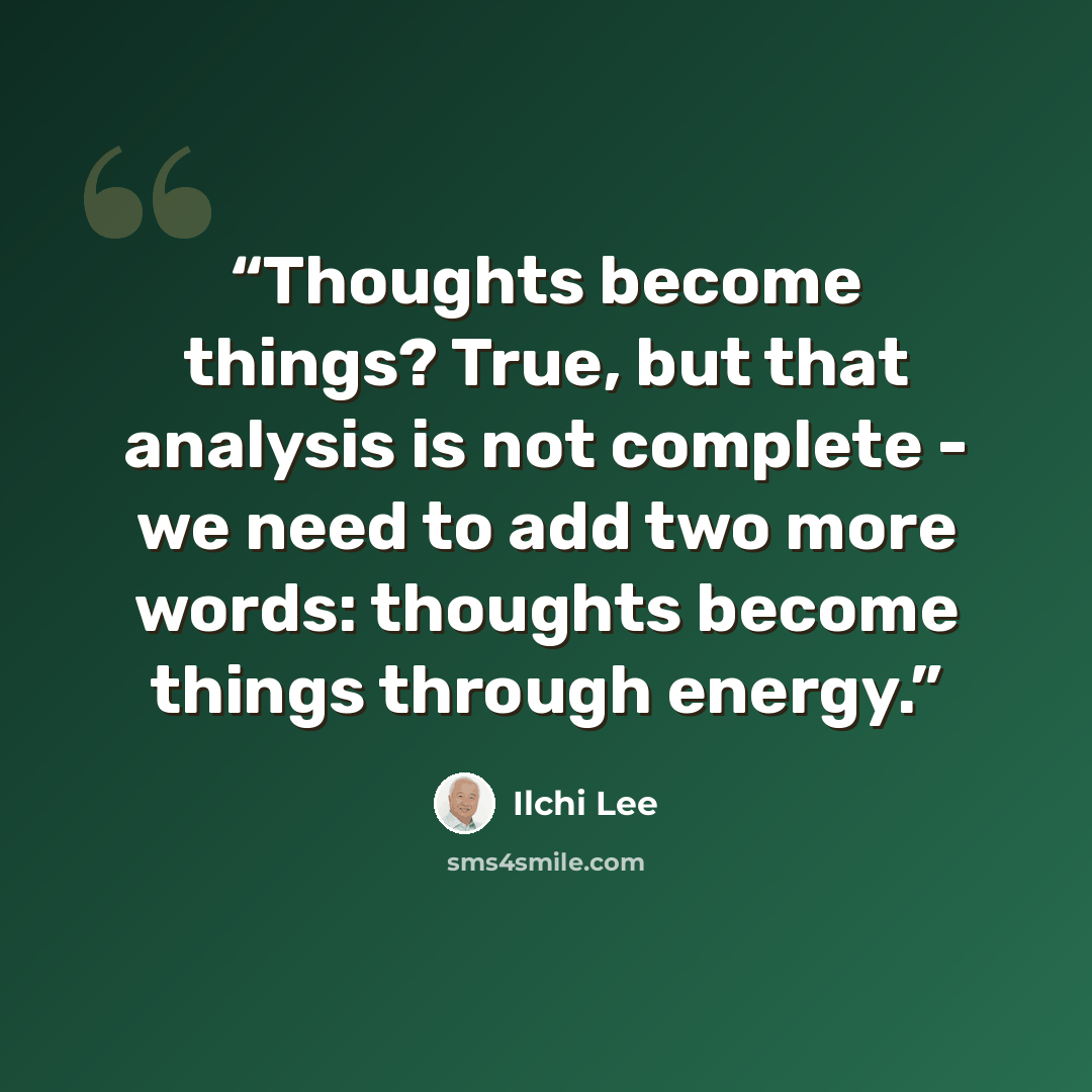 “Thoughts become things? True, but that analysis is not complete - we need to add two more words: thoughts become things through energy.” quote by Ilchi Lee