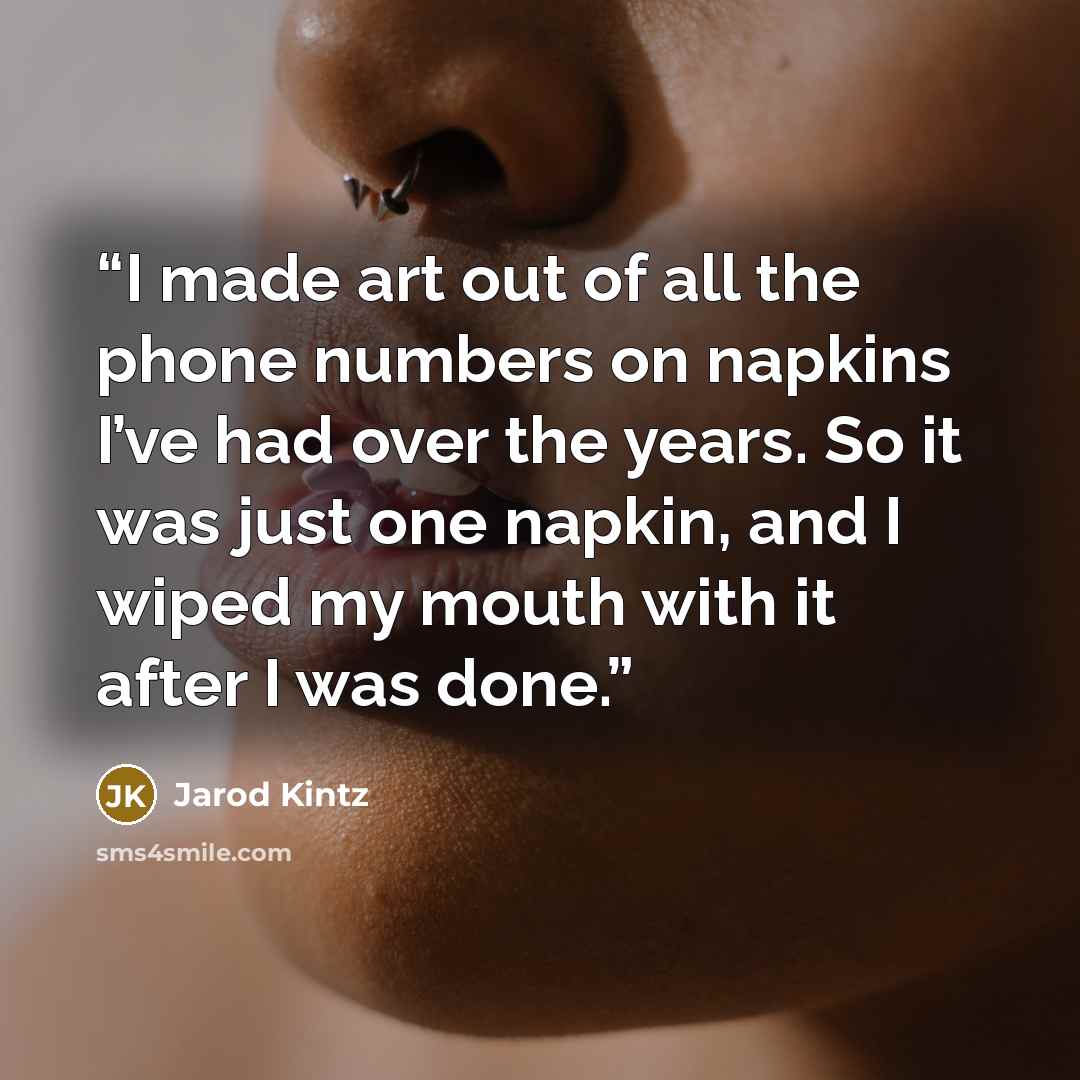 “I made art out of all the phone numbers on napkins I’ve had over the years. So it was just one napkin, and I wiped my mouth with it after I was done.” quote by Jarod Kintz