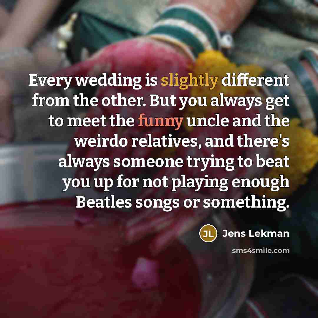 “Every wedding is slightly different from the other. But you always get to meet the funny uncle and the weirdo relatives, and there's always someone trying to beat you up for not playing enough Beatles songs or something.” quote by Jens Lekman