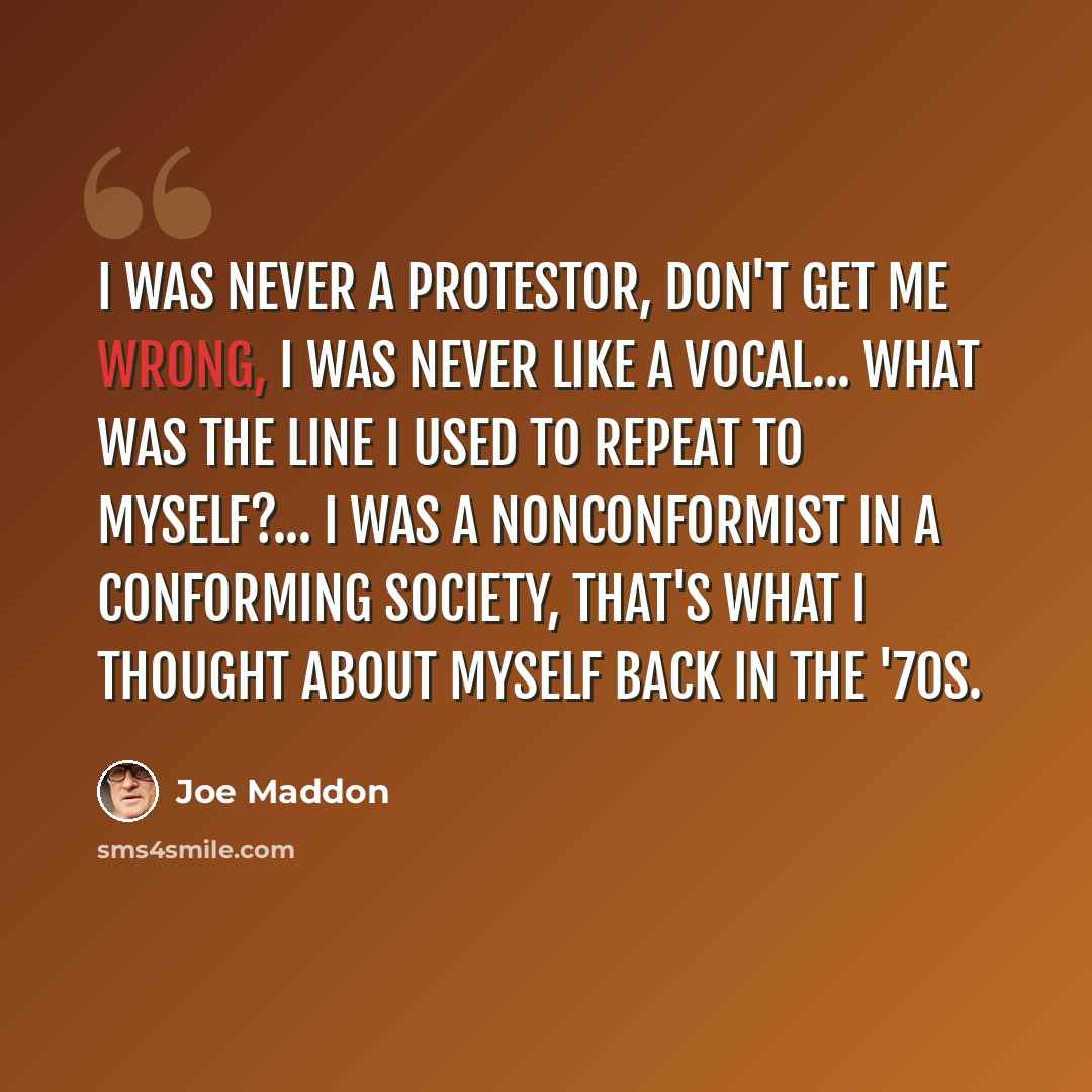 “I was never a protestor, don't get me wrong, I was never like a vocal... what was the line I used to repeat to myself?... I was a nonconformist in a conforming society, that's what I thought about myself back in the '70s.” quote by Joe Maddon
