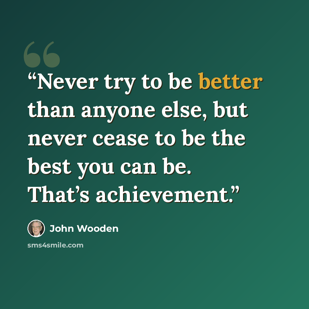 “Never try to be better than anyone else, but never cease to be the best you can be. That’s achievement.” quote by John Wooden