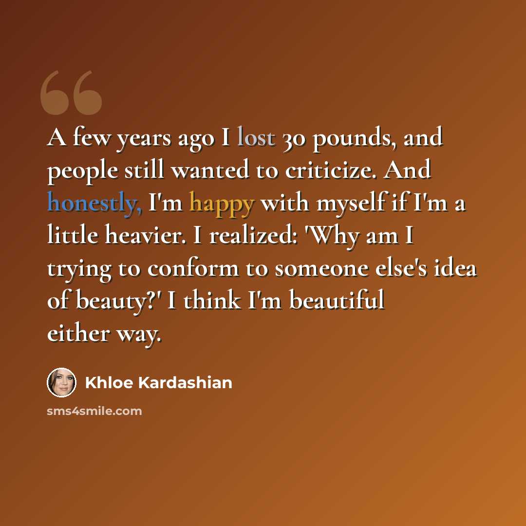 “A few years ago I lost 30 pounds, and people still wanted to criticize. And honestly, I'm happy with myself if I'm a little heavier. I realized: 'Why am I trying to conform to someone else's idea of beauty?' I think I'm beautiful either way.” quote by Khloe Kardashian