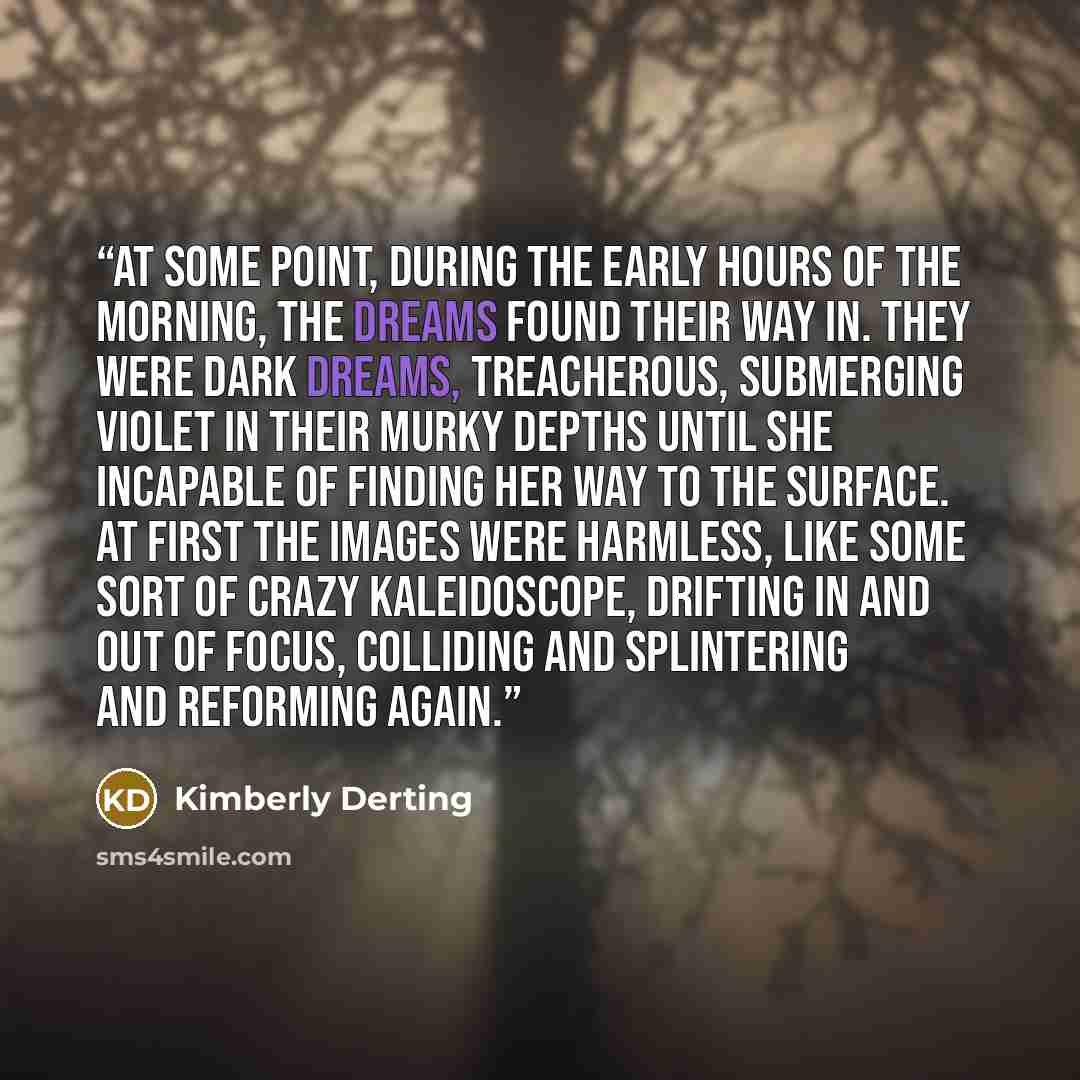 “At some point, during the early hours of the morning, the dreams found their way in. they were dark dreams, treacherous, submerging Violet in their murky depths until she incapable of finding her way to the surface. At first the images were harmless, like some sort of crazy kaleidoscope, drifting…” quote by kimberly Derting