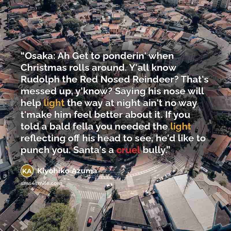 “Osaka: Ah Get to ponderin' when Christmas rolls around. Y'all know Rudolph the Red Nosed Reindeer? That's messed up, y'know? Saying his nose will help light the way at night ain't no way t'make him feel better about it. If you told a bald fella you needed the light reflecting off his head to see…” quote by Kiyohiko Azuma
