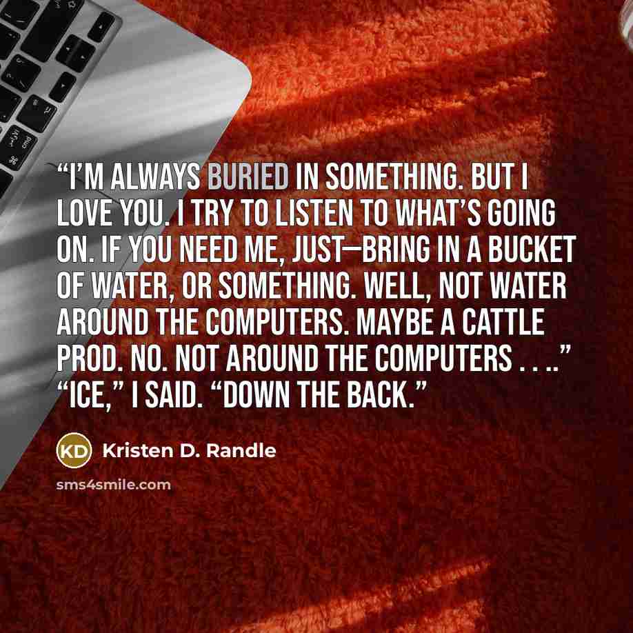 “I’m always buried in something. But I love you. I try to listen to what’s going on. If you need me, just—bring in a bucket of water, or something. Well, not water around the computers. Maybe a cattle prod. No. Not around the computers . . ..” “Ice,” I said. “Down the back.” quote by Kristen D. Randle