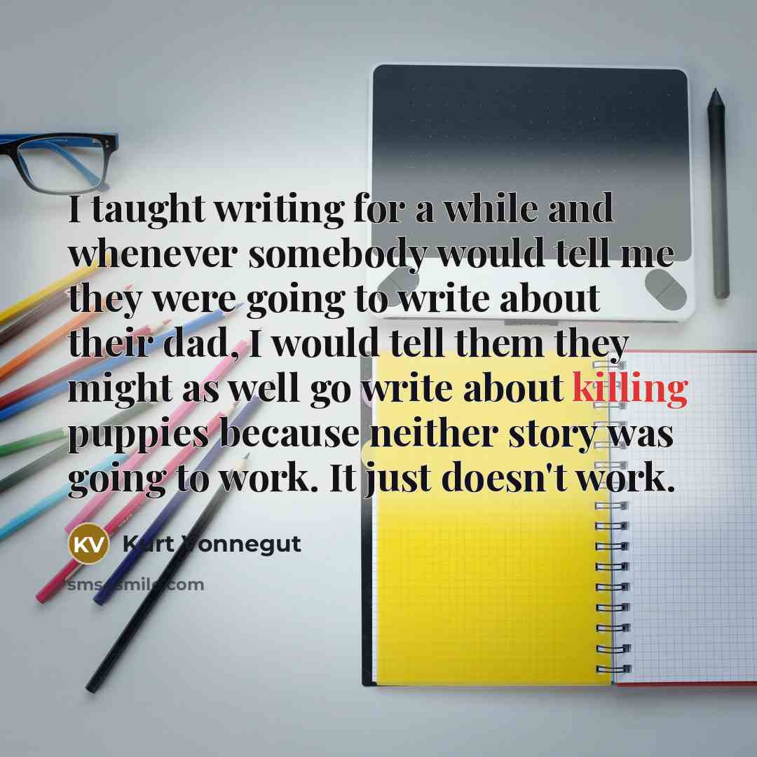 “I taught writing for a while and whenever somebody would tell me they were going to write about their dad, I would tell them they might as well go write about killing puppies because neither story was going to work. It just doesn't work.” quote by Kurt Vonnegut