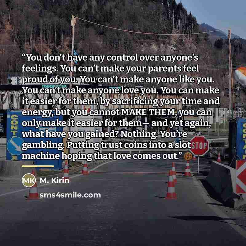 “You don’t have any control over anyone’s feelings. You can’t make your parents feel proud of you. You can’t make anyone like you. You can’t make anyone love you. You can make it easier for them, by sacrificing your time and energy, but you cannot MAKE THEM, you can only make it easier for them…” quote by M. Kirin