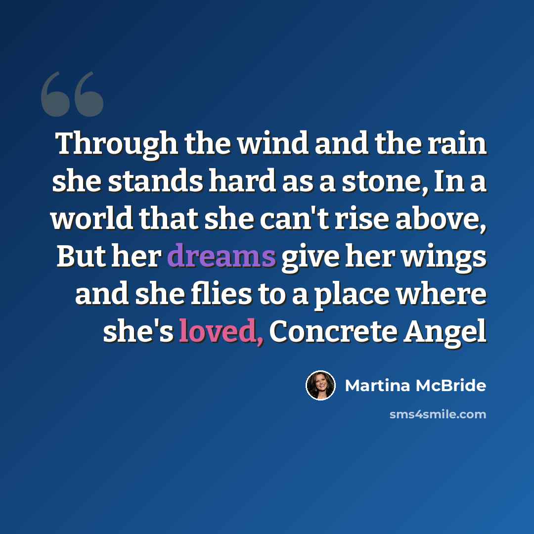 “Through the wind and the rain she stands hard as a stone, In a world that she can't rise above, But her dreams give her wings and she flies to a place where she's loved, Concrete Angel” quote by Martina McBride