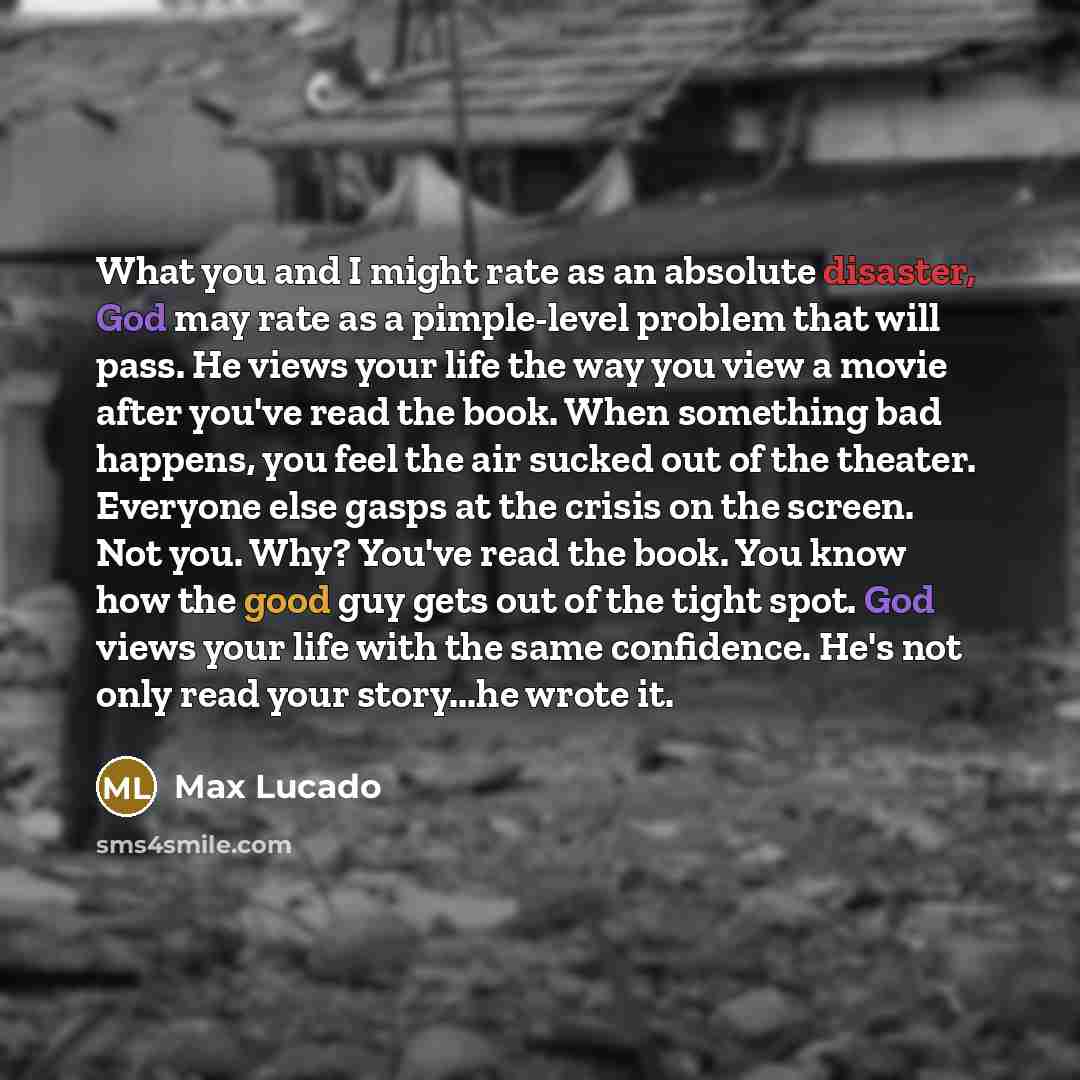 “What you and I might rate as an absolute disaster, God may rate as a pimple-level problem that will pass. He views your life the way you view a movie after you've read the book. When something bad happens, you feel the air sucked out of the theater. Everyone else gasps at the crisis on the screen…” quote by Max Lucado