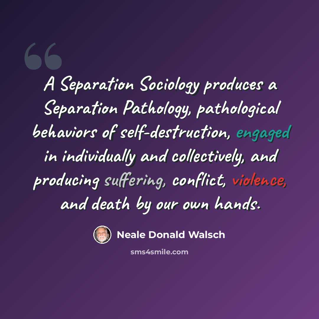 “A Separation Sociology produces a Separation Pathology, pathological behaviors of self-destruction, engaged in individually and collectively, and producing suffering, conflict, violence, and death by our own hands.” quote by Neale Donald Walsch